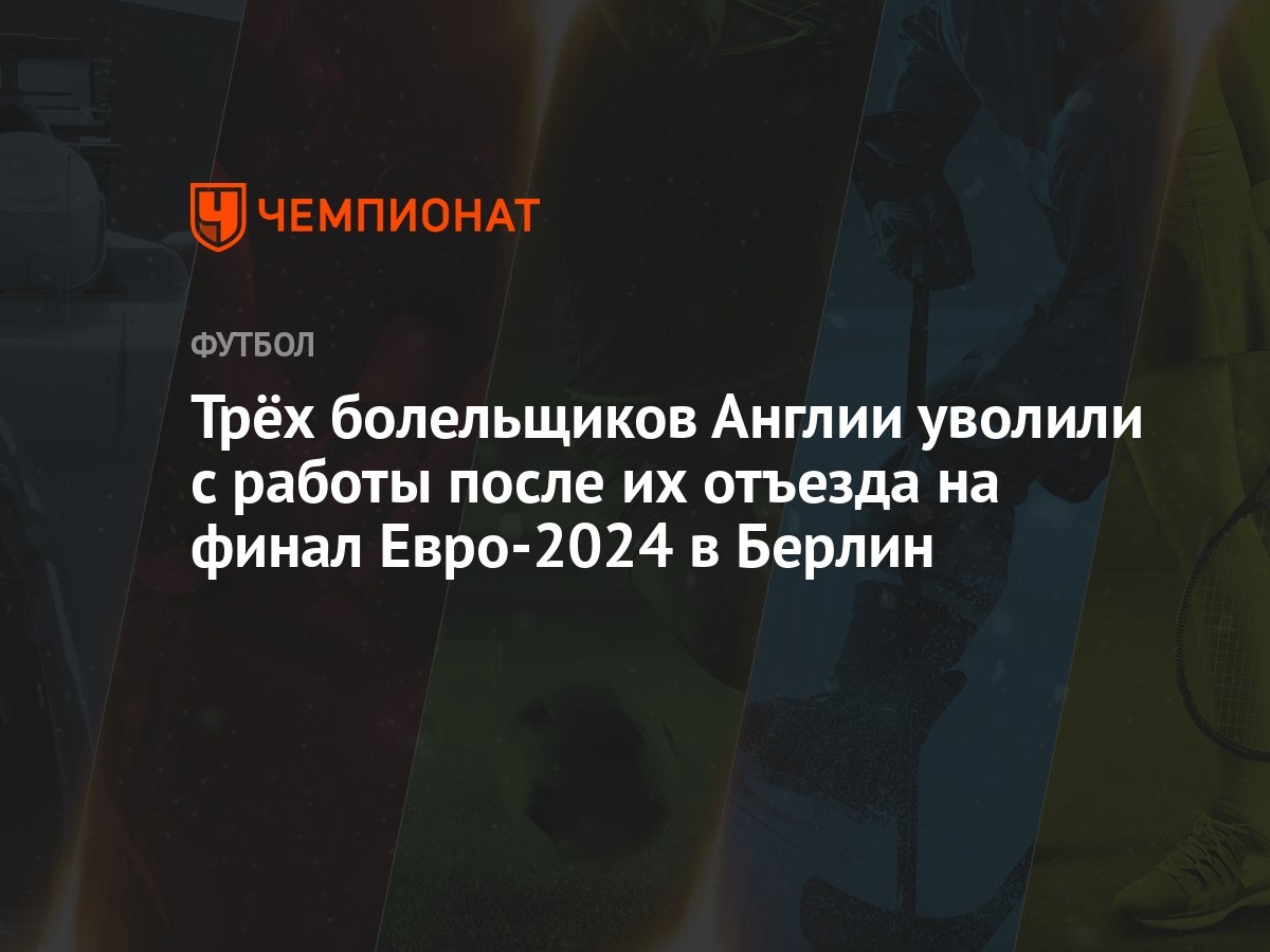 Трёх болельщиков Англии уволили с работы после их отъезда на финал  Евро-2024 в Берлин