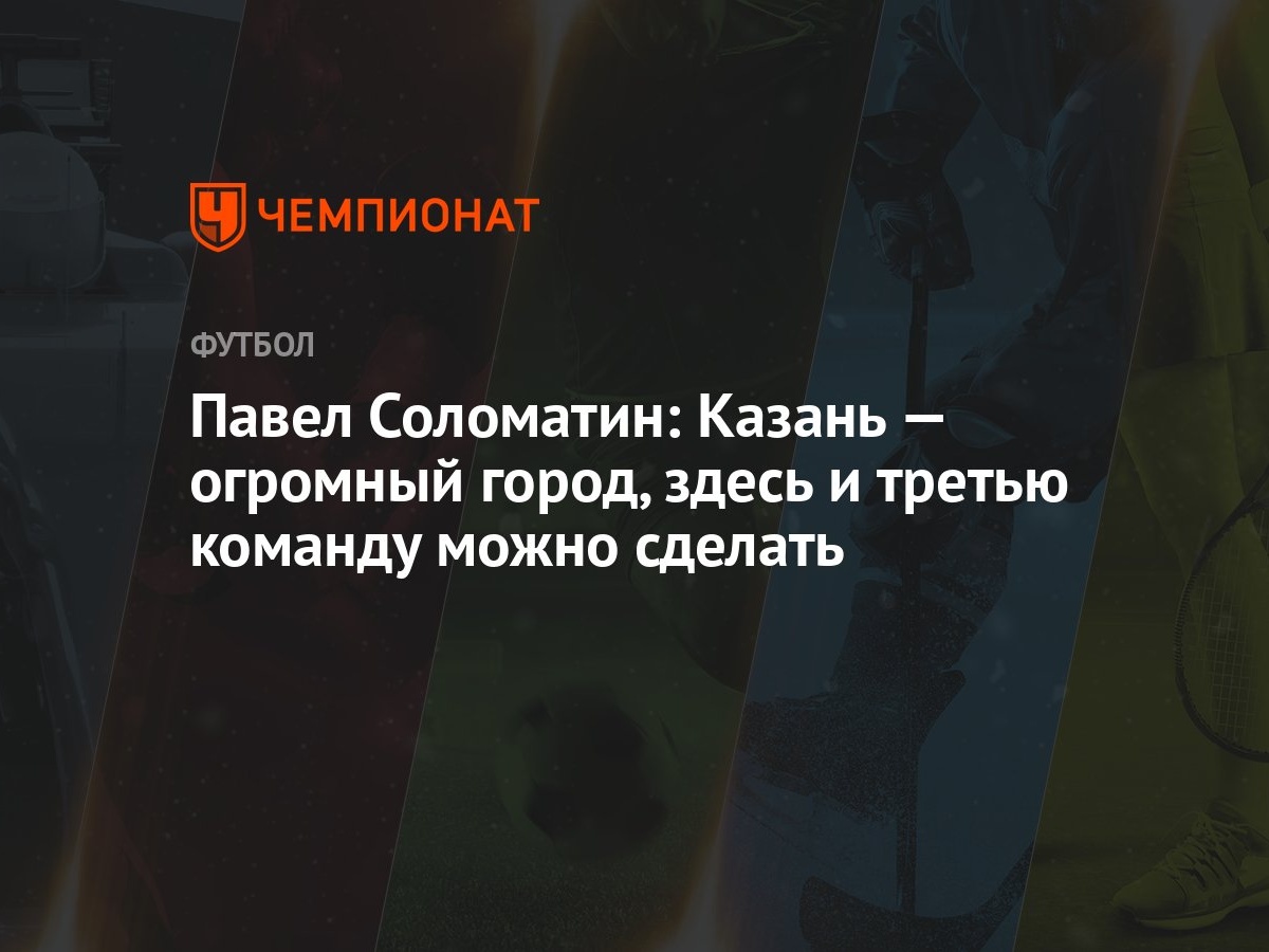 Павел Соломатин: Казань — огромный город, здесь и третью команду можно  сделать - Чемпионат