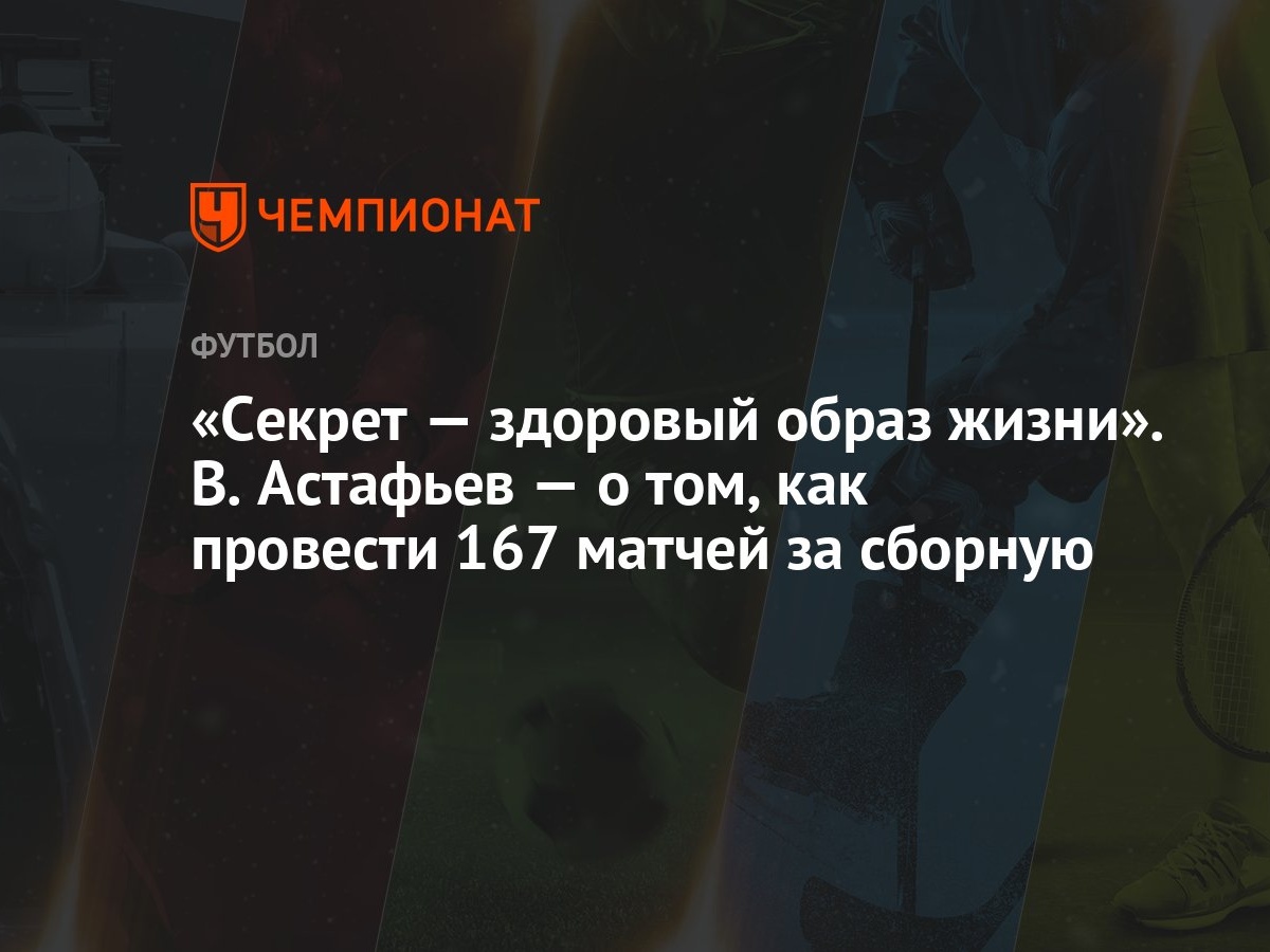 Секрет — здоровый образ жизни». В. Астафьев — о том, как провести 167  матчей за сборную - Чемпионат