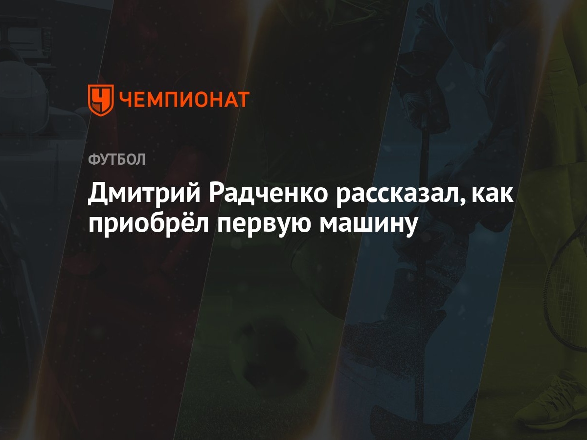 Дмитрий Радченко рассказал, как приобрёл первую машину - Чемпионат