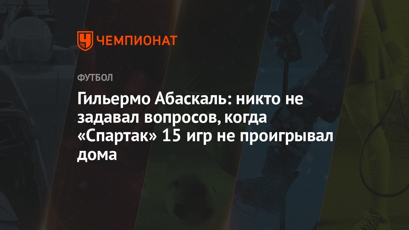 Гильермо Абаскаль: никто не задавал вопросов, когда «Спартак» 15 игр не  проигрывал дома - Чемпионат