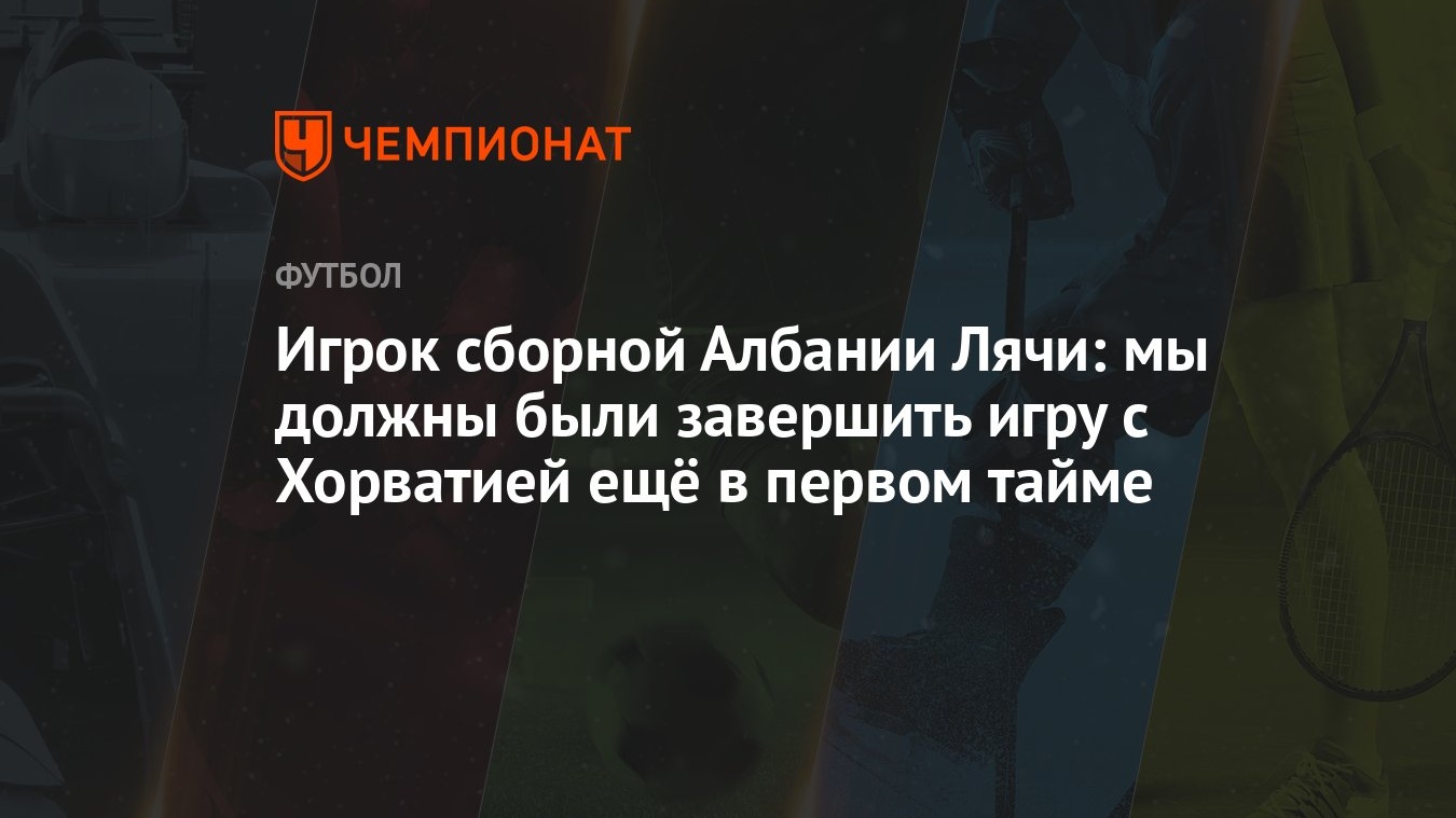 Игрок сборной Албании Лячи: мы должны были завершить игру с Хорватией ещё в  первом тайме