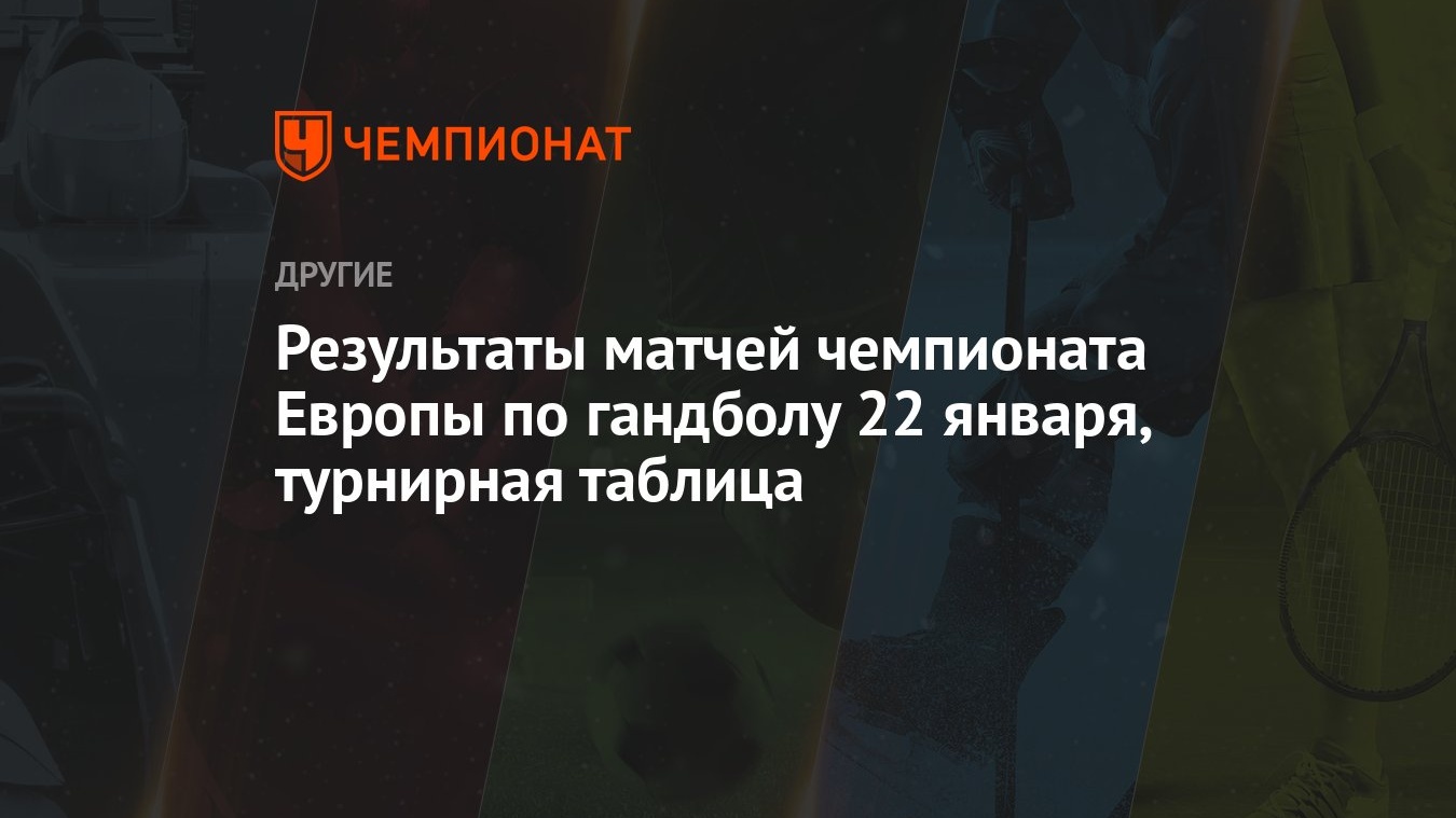 Результаты матчей чемпионата Европы по гандболу 22 января, турнирная  таблица - Чемпионат