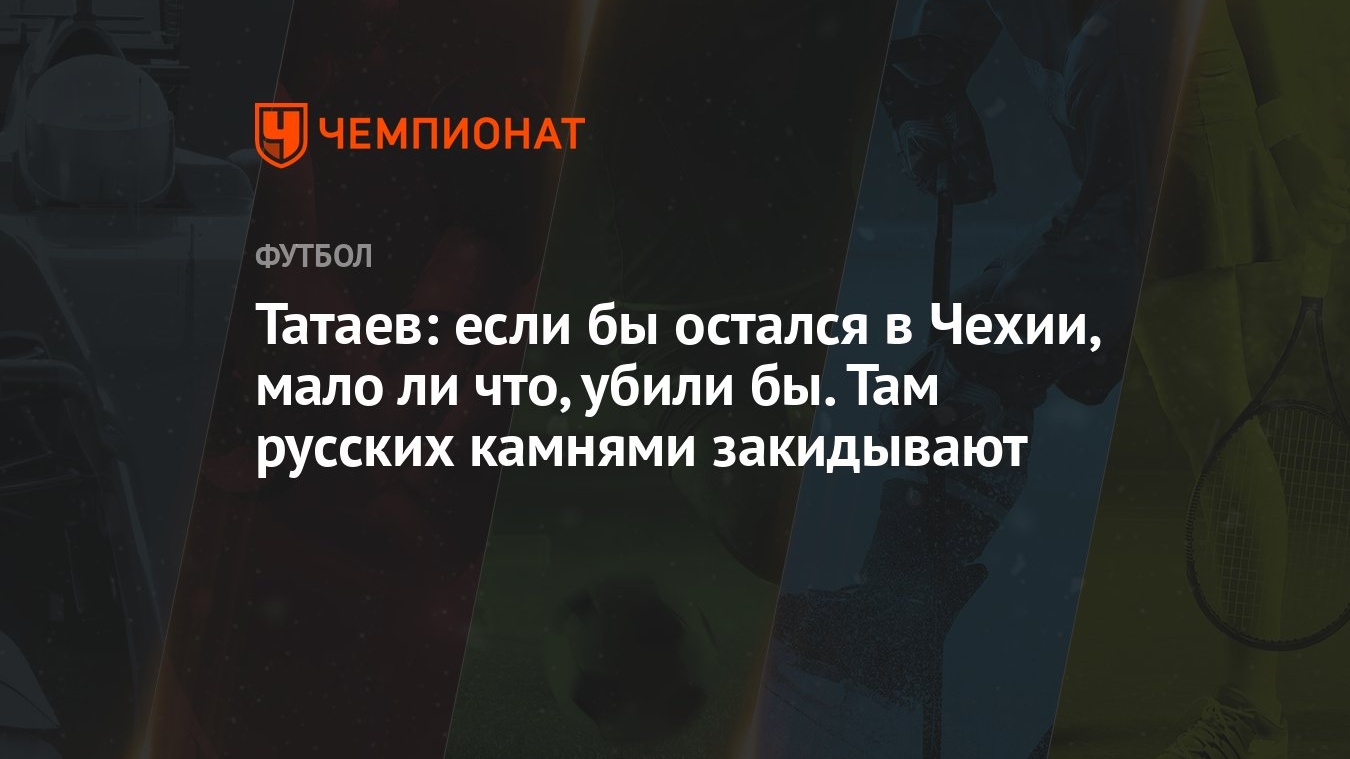 Татаев: если бы остался в Чехии, мало ли что, убили бы. Там русских камнями  закидывают - Чемпионат