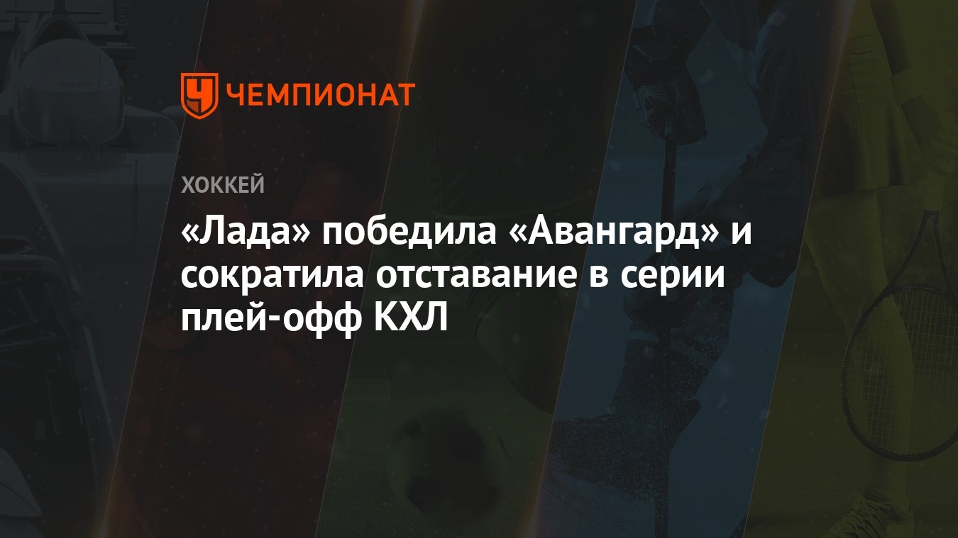 Лада — Авангард 4:1, как сыграли, кто победил, результат матча Кубка  Гагарина 7 марта - Чемпионат