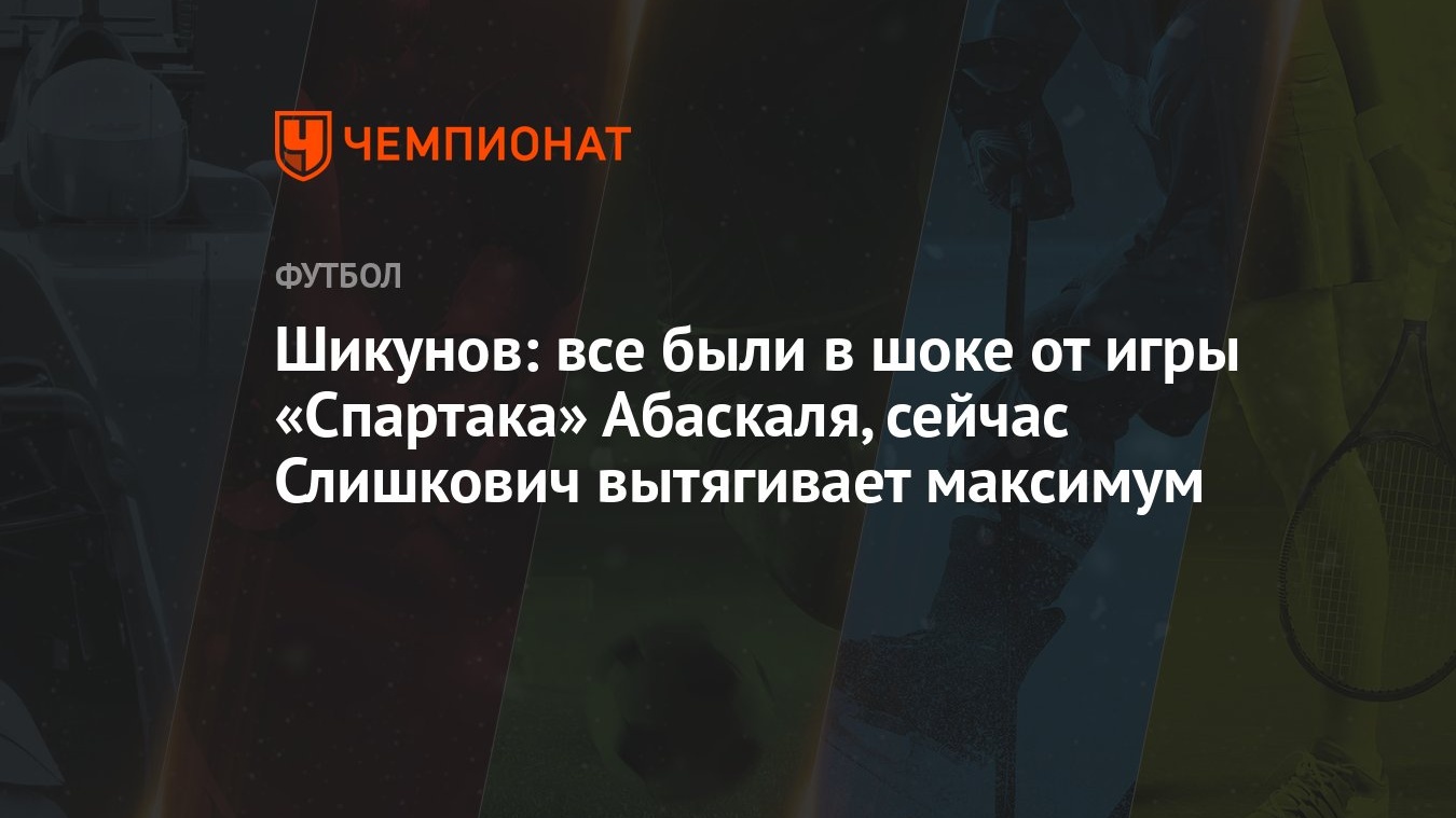 Шикунов: все были в шоке от игры «Спартака» Абаскаля, сейчас Слишкович  вытягивает максимум