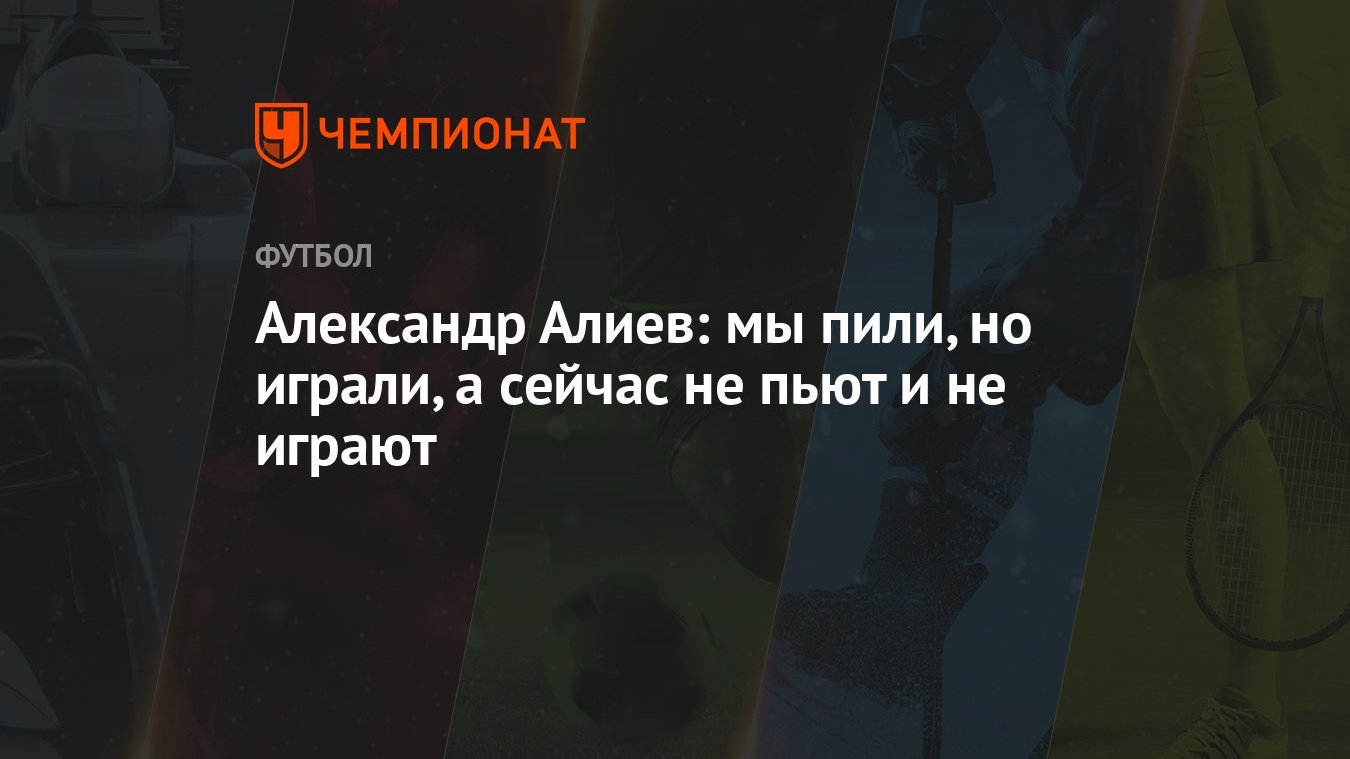 Александр Алиев: мы пили, но играли, а сейчас не пьют и не играют -  Чемпионат