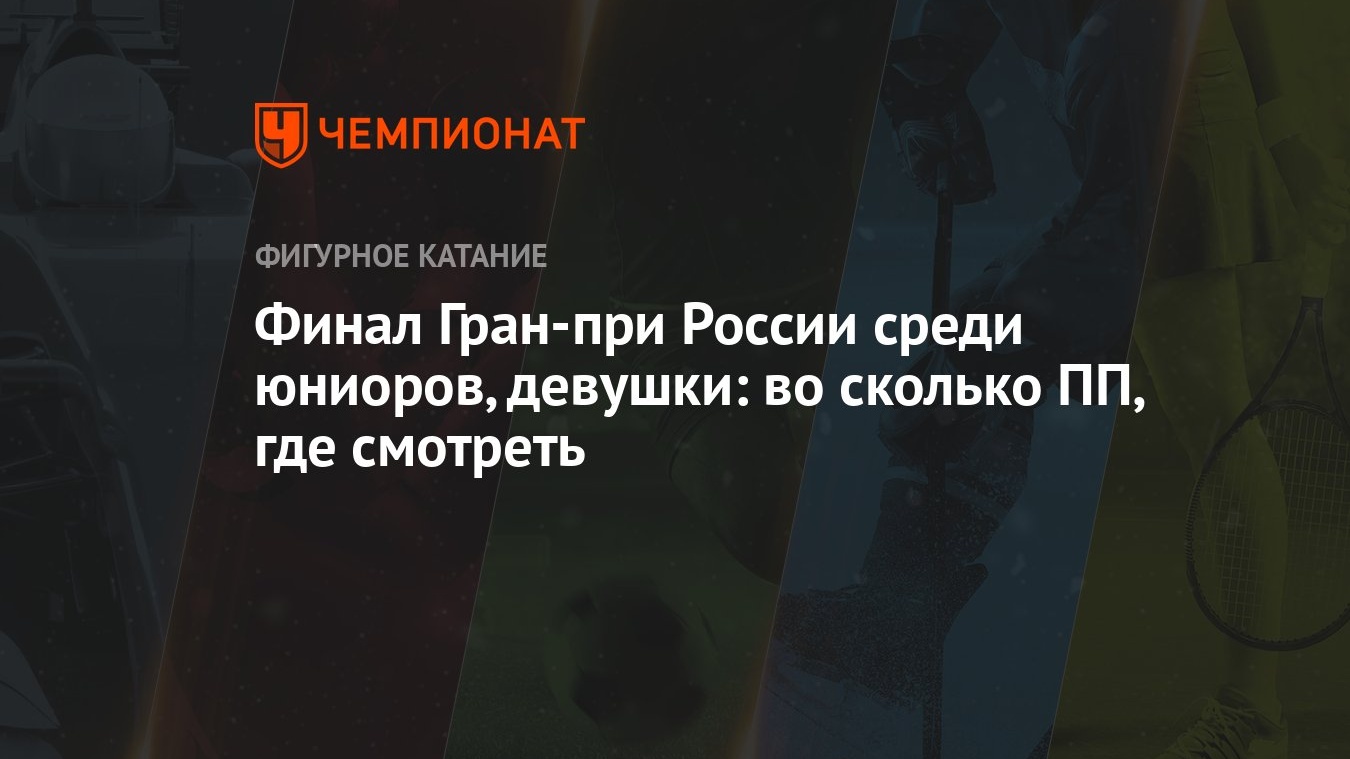 Финал Гран-при России среди юниоров, девушки: во сколько ПП, где смотреть -  Чемпионат