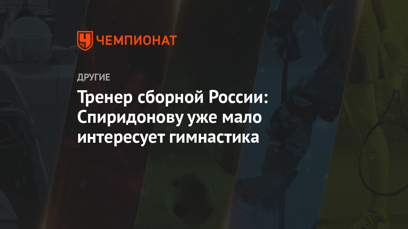 Тренер сборной России: Спиридонову уже мало интересует гимнастика -  Чемпионат