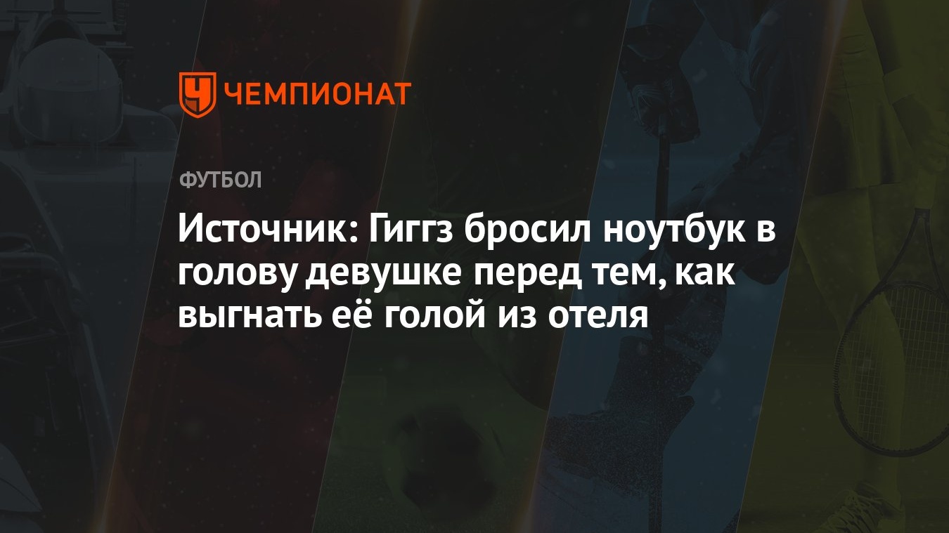 Источник: Гиггз бросил ноутбук в голову девушке перед тем, как выгнать её  голой из отеля - Чемпионат