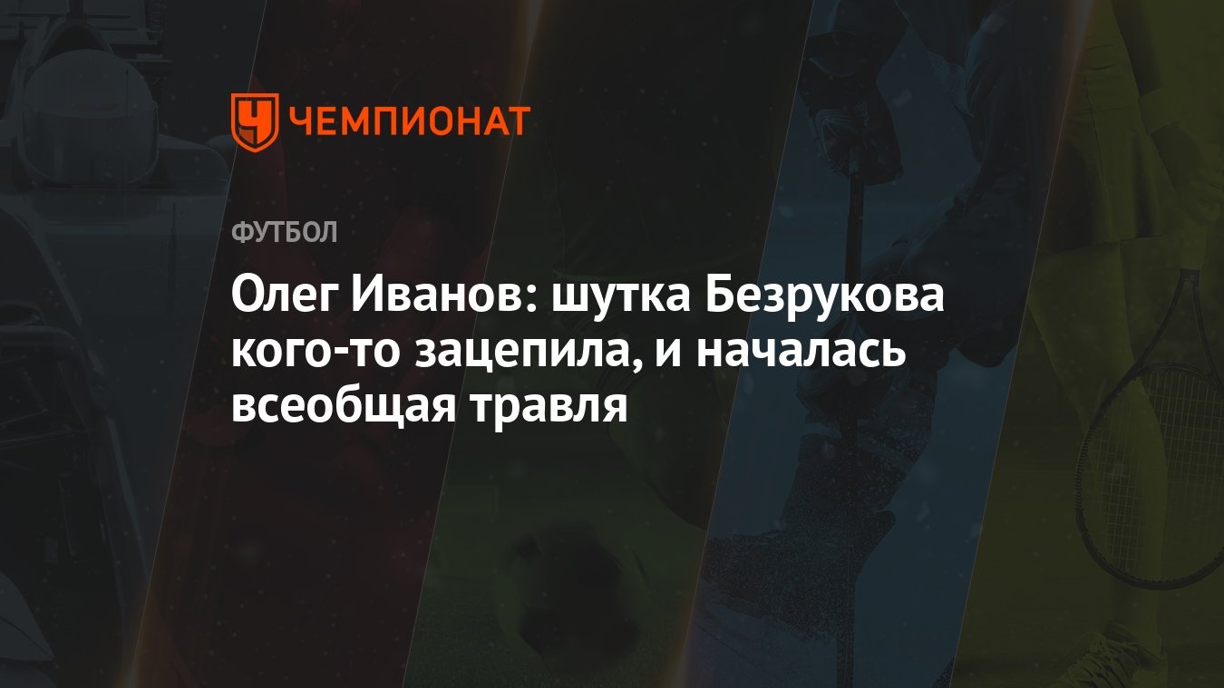 Олег Иванов: шутка Безрукова кого-то зацепила, и началась всеобщая травля -  Чемпионат