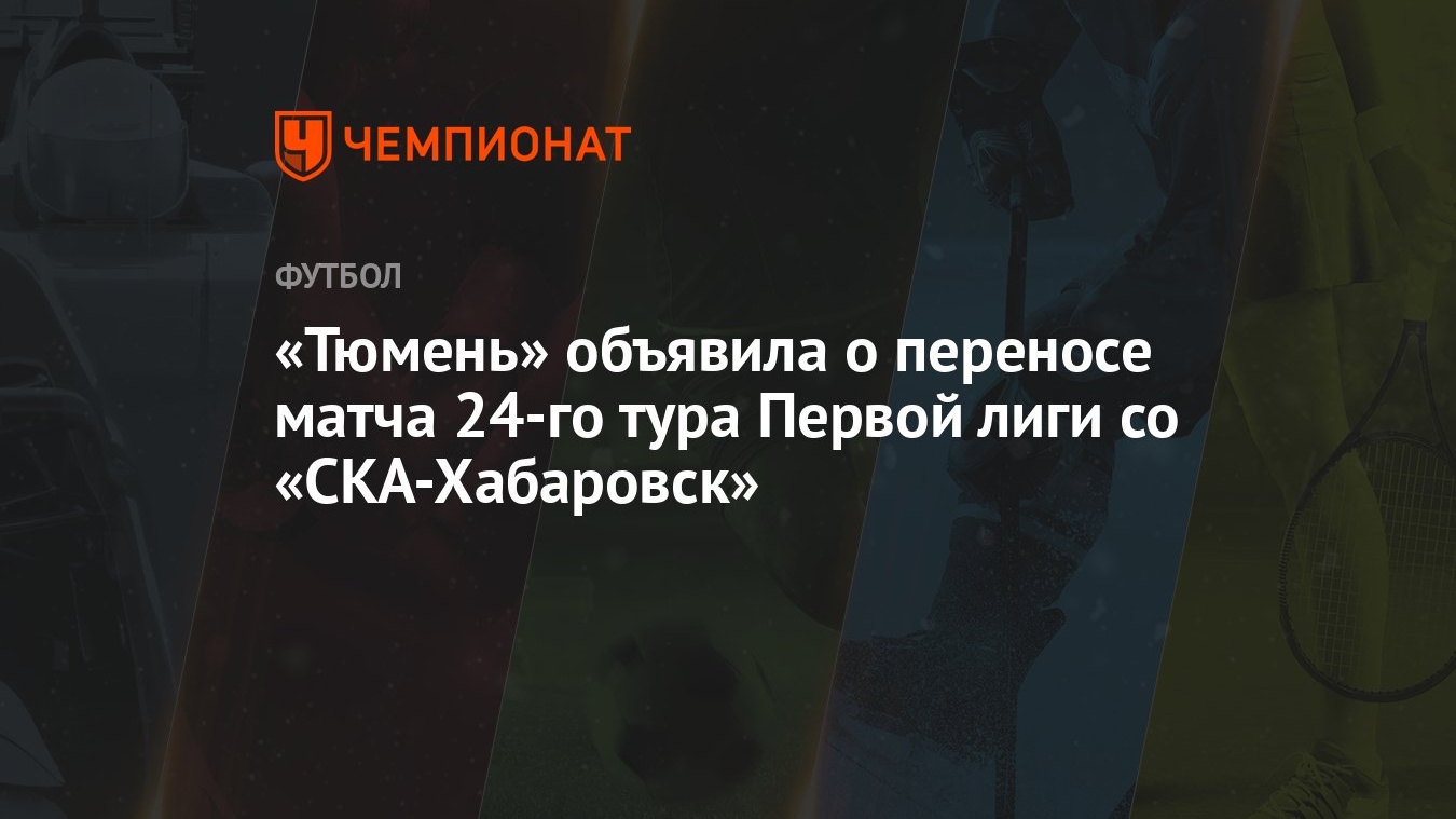 Тюмень» объявила о переносе матча 24-го тура Первой лиги со «СКА-Хабаровск»  - Чемпионат