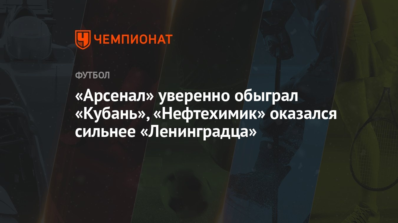 Арсенал» уверенно обыграл «Кубань», «Нефтехимик» оказался сильнее « Ленинградца» - Чемпионат