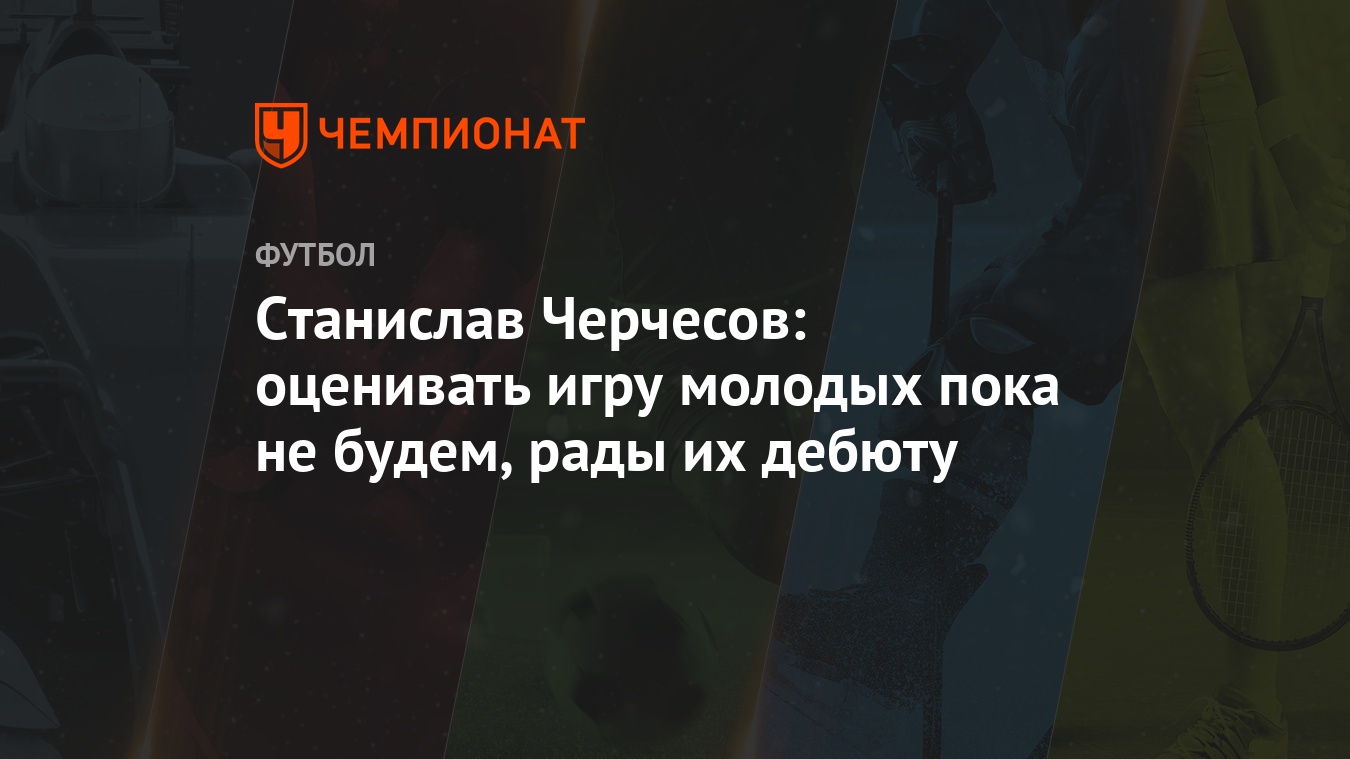 Станислав Черчесов: оценивать игру молодых пока не будем, рады их дебюту -  Чемпионат