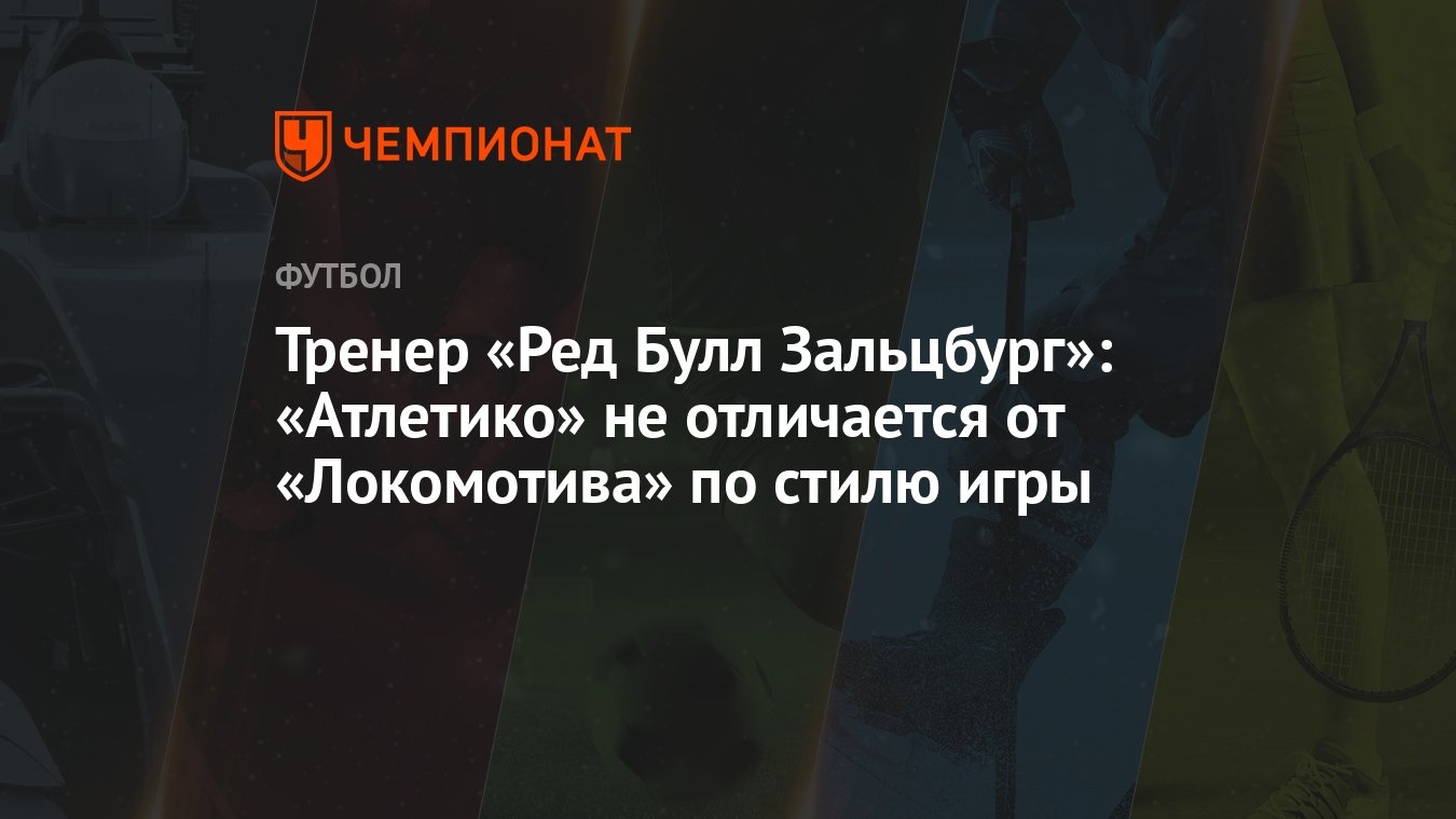 Тренер «Ред Булл Зальцбург»: «Атлетико» не отличается от «Локомотива» по  стилю игры - Чемпионат