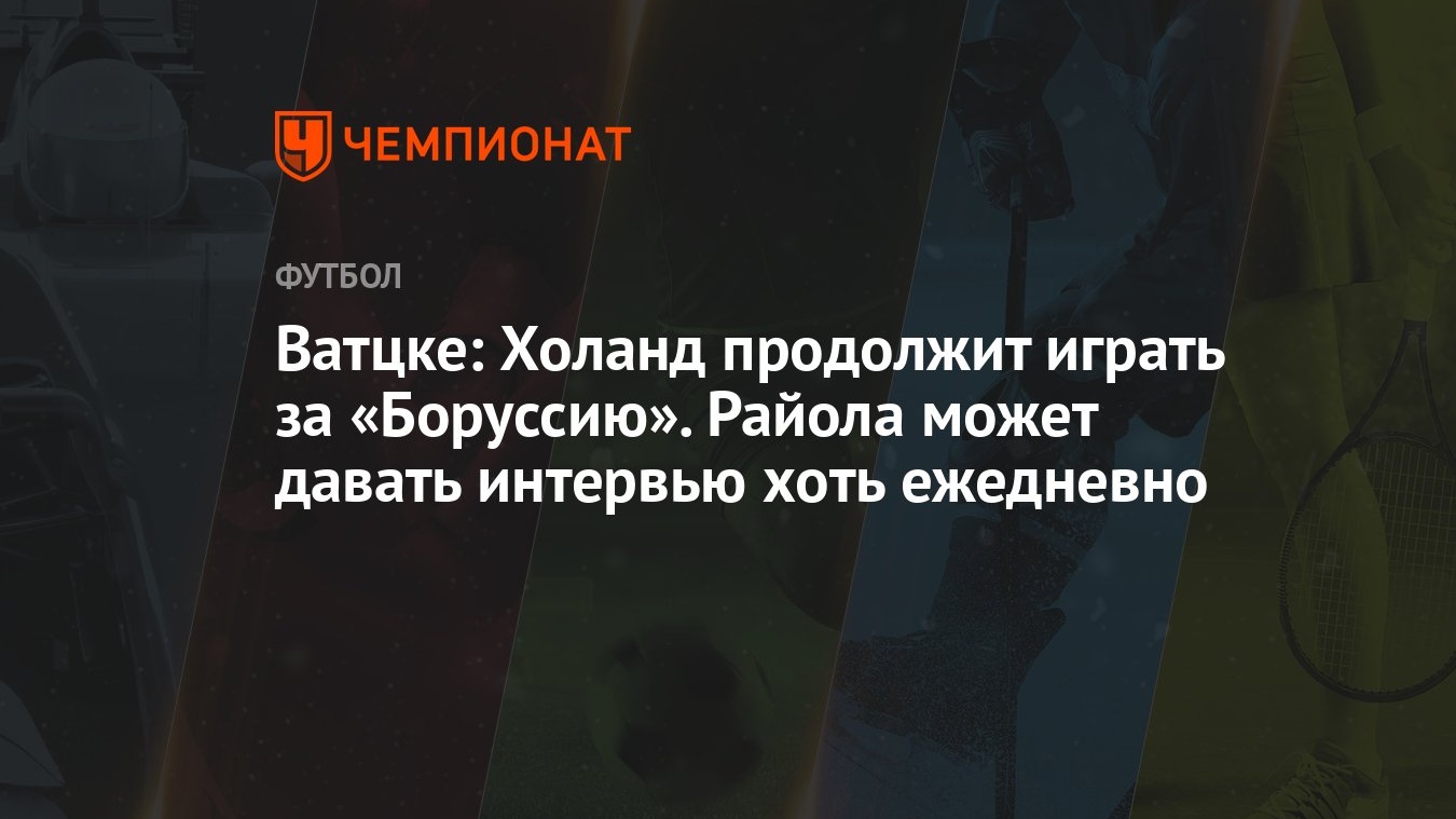 Ватцке: Холанд продолжит играть за «Боруссию». Райола может давать интервью  хоть ежедневно