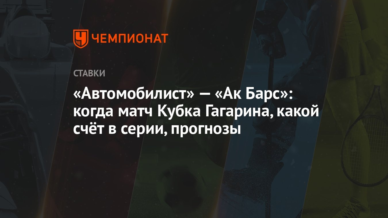 Автомобилист» — «Ак Барс»: когда матч Кубка Гагарина, какой счёт в серии,  прогнозы - Чемпионат