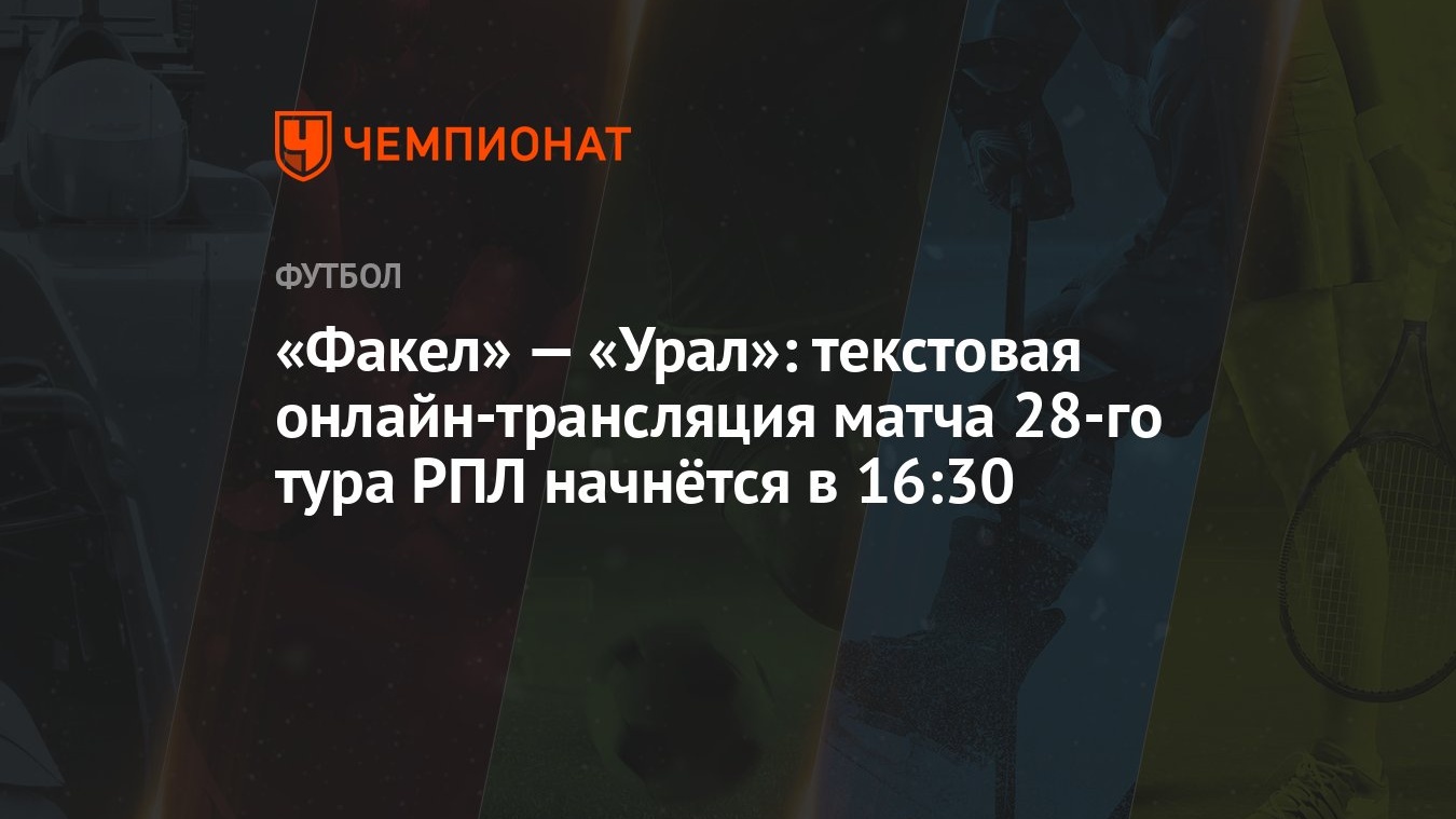 «Факел» — «Урал»: текстовая онлайн-трансляция матча 28-го тура РПЛ начнётся  в 16:30