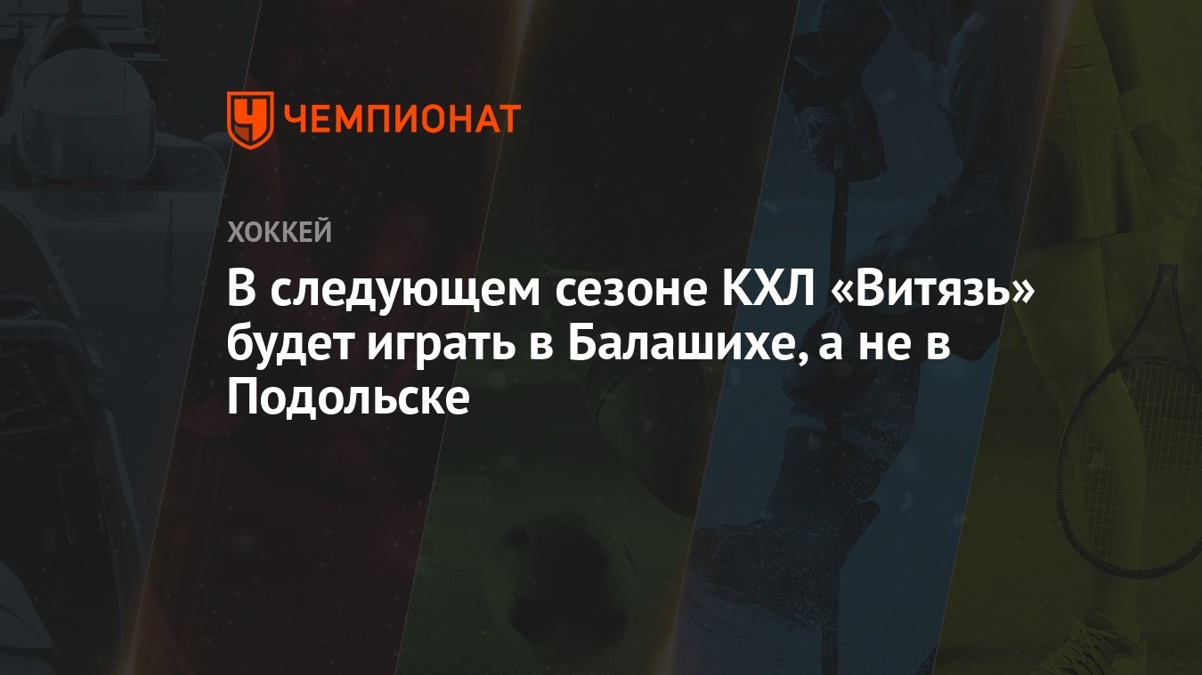 В следующем сезоне КХЛ «Витязь» будет играть в Балашихе, а не в Подольске -  Чемпионат