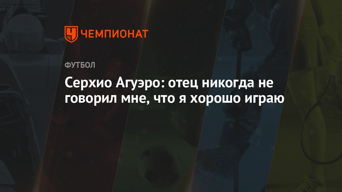 Серхио Агуэро: отец никогда не говорил мне, что я хорошо играю - Чемпионат