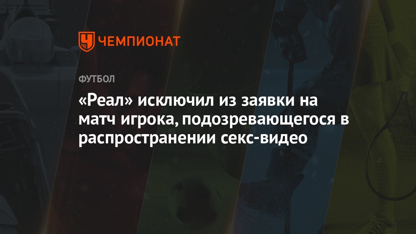 Реал» исключил из заявки на матч игрока, подозревающегося в распространении  секс-видео - Чемпионат