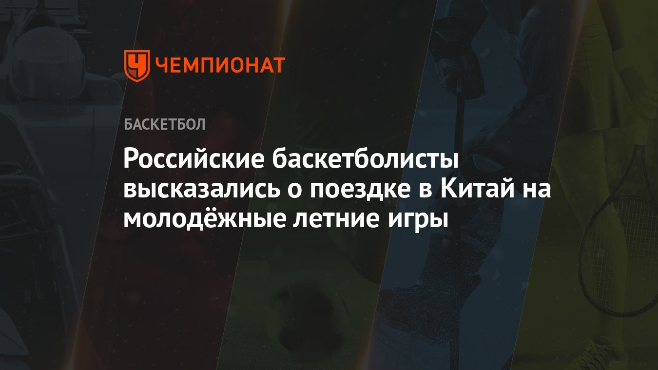 Российские баскетболисты высказались о поездке в Китай на молодёжные летние  игры - Чемпионат