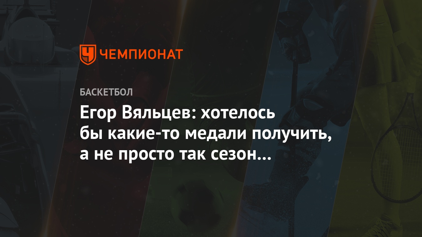 Егор Вяльцев: хотелось бы какие-то медали получить, а не просто так сезон  отработать - Чемпионат