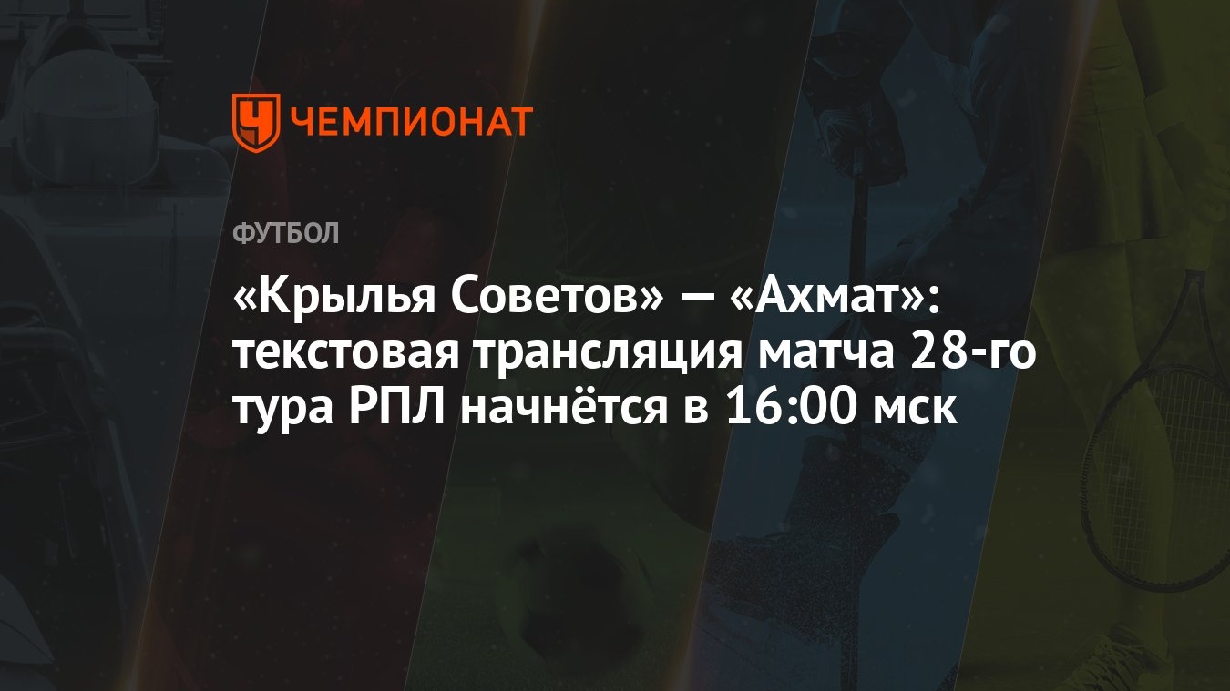 Крылья Советов» — «Ахмат»: текстовая трансляция матча 28-го тура РПЛ  начнётся в 16:00 мск - Чемпионат