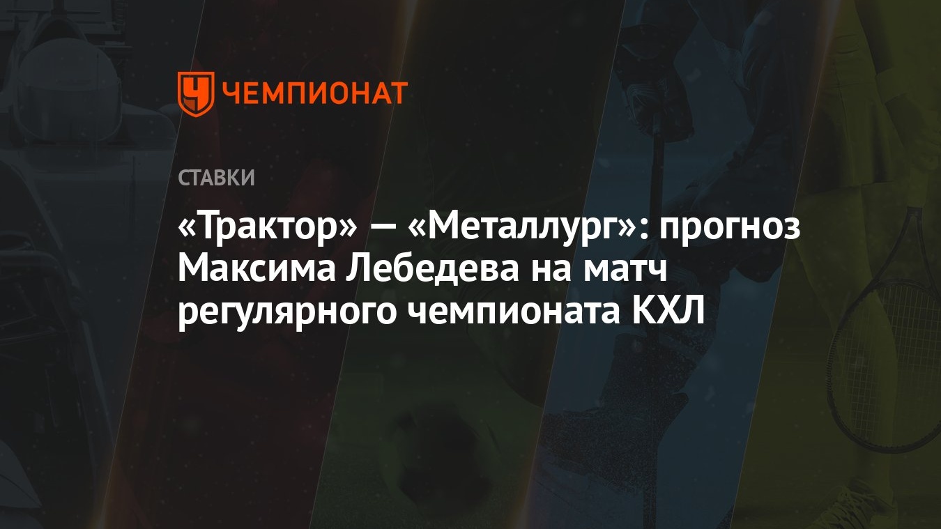 Трактор» — «Металлург»: прогноз Максима Лебедева на матч регулярного  чемпионата КХЛ - Чемпионат