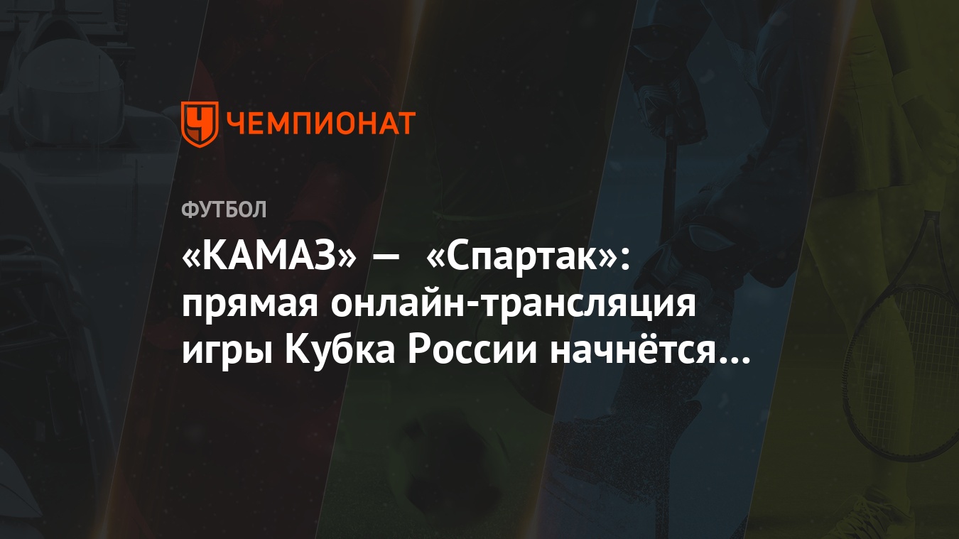 КАМАЗ» — «Спартак»: прямая онлайн-трансляция игры Кубка России начнётся в  18:30 - Чемпионат