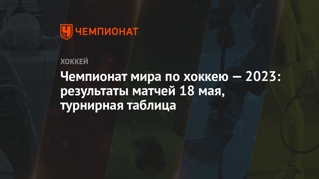 Чемпионат мира по хоккею — 2023: результаты матчей 18 мая, турнирная  таблица - Чемпионат