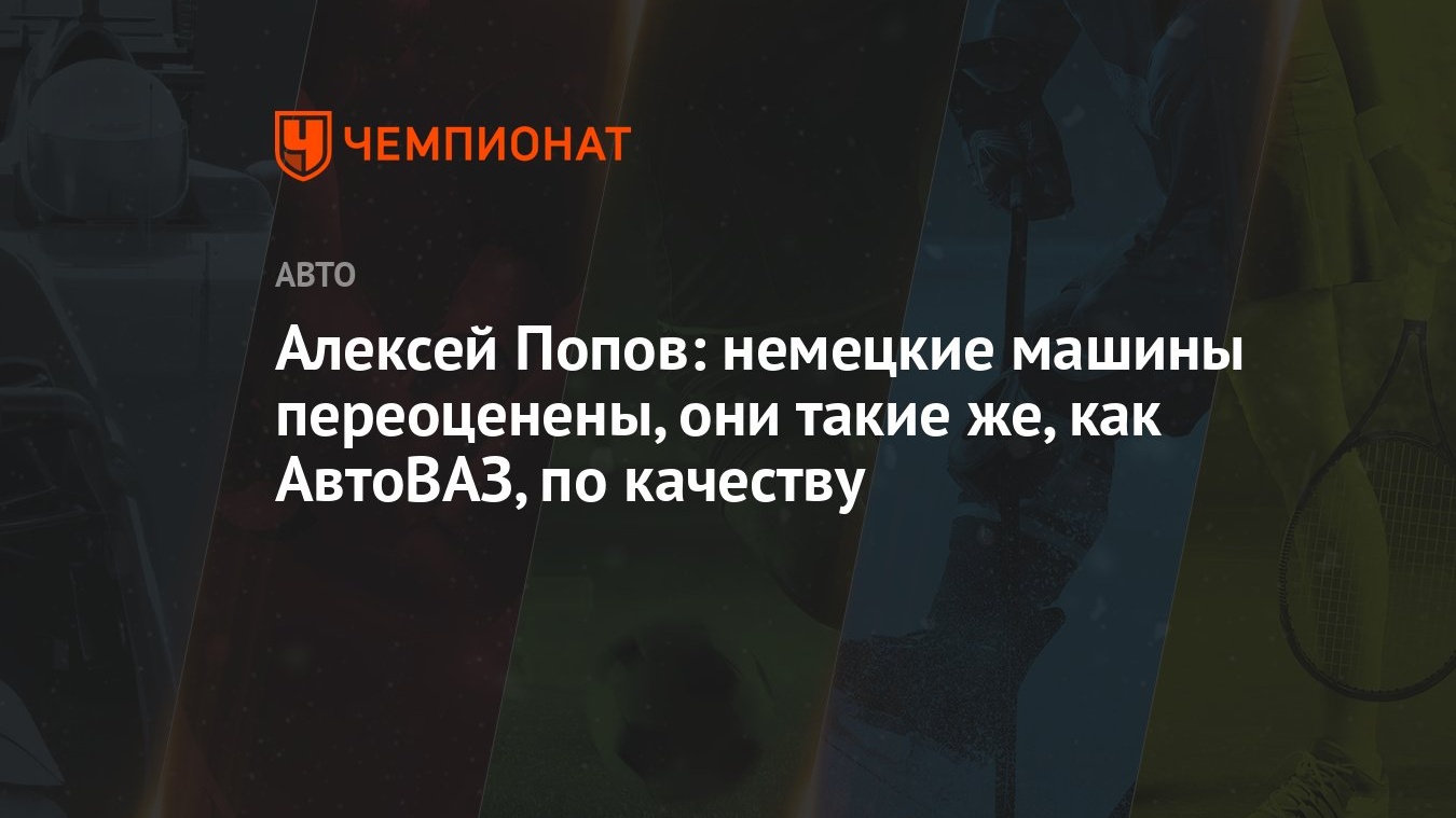 Алексей Попов: немецкие машины переоценены, они такие же, как АвтоВАЗ, по  качеству - Чемпионат