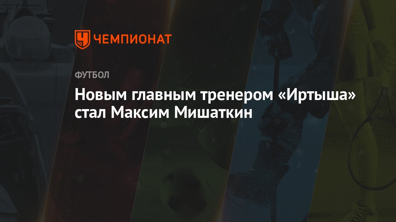 Новым главным тренером «Иртыша» стал Максим Мишаткин - Чемпионат