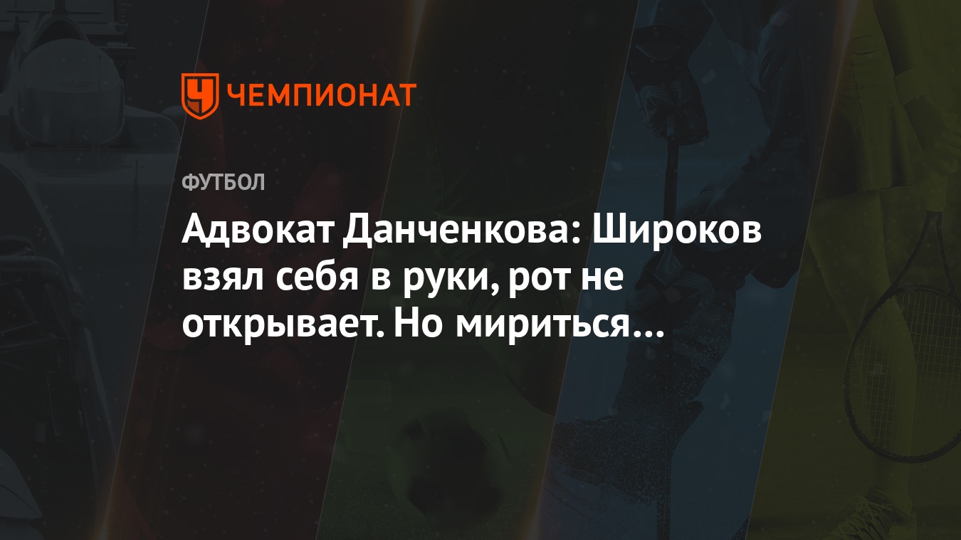 Адвокат Данченкова: Широков взял себя в руки, рот не открывает. Но мириться  уже поздно - Чемпионат