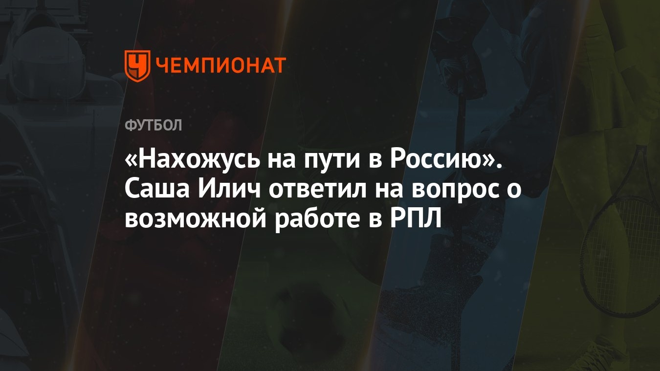 Нахожусь на пути в Россию». Саша Илич ответил на вопрос о возможной работе  в РПЛ - Чемпионат