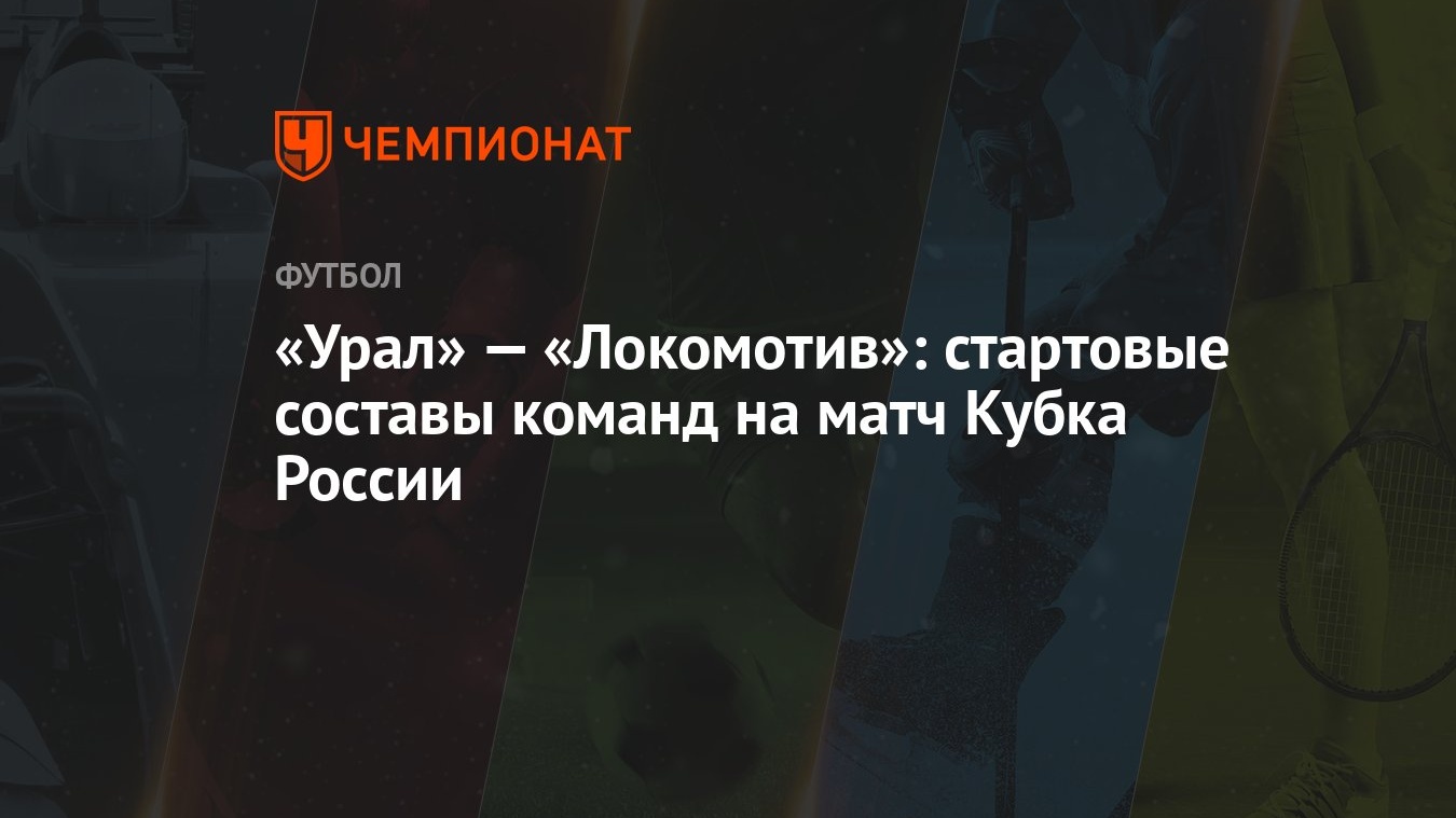 Урал» — «Локомотив»: стартовые составы команд на матч Кубка России -  Чемпионат