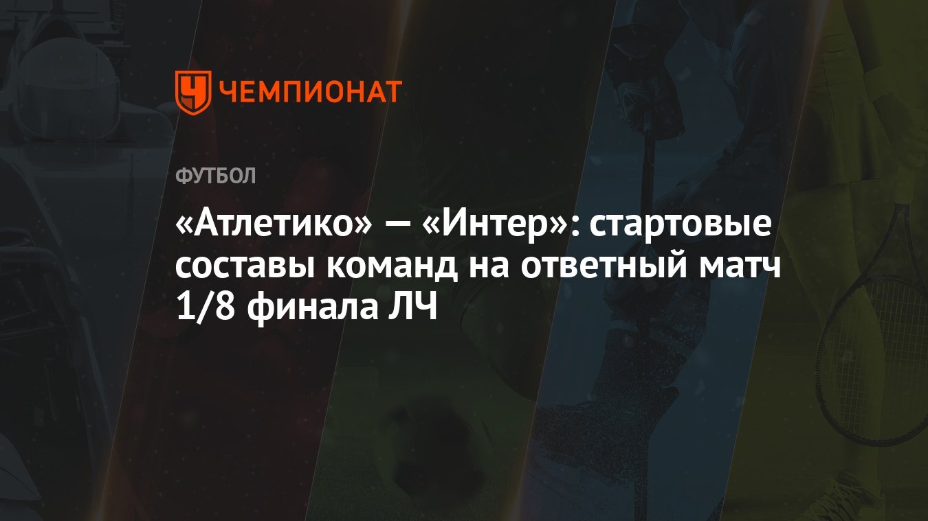 Атлетико» — «Интер»: стартовые составы команд на ответный матч 1/8 финала  ЛЧ - Чемпионат