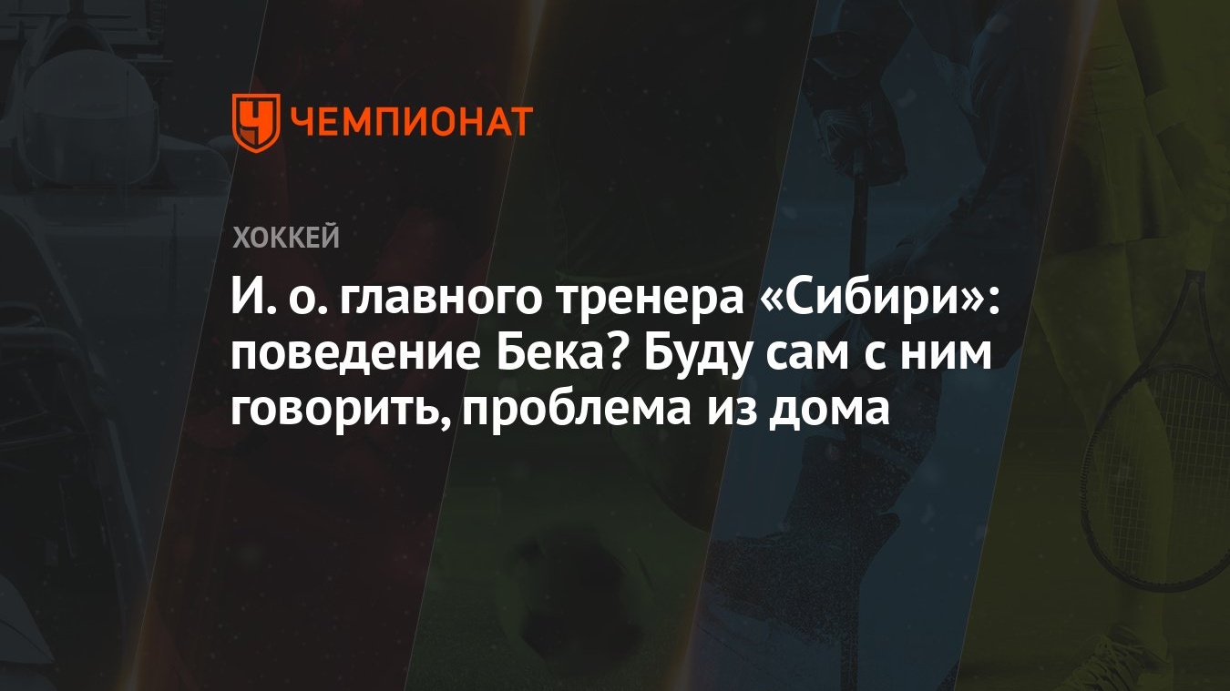 И. о. главного тренера «Сибири»: поведение Бека? Буду сам с ним говорить,  проблема из дома - Чемпионат