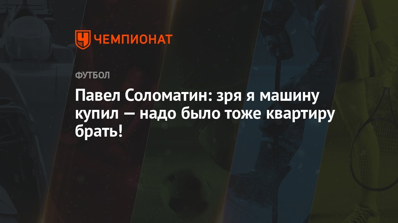 Павел Соломатин: зря я машину купил — надо было тоже квартиру брать! -  Чемпионат