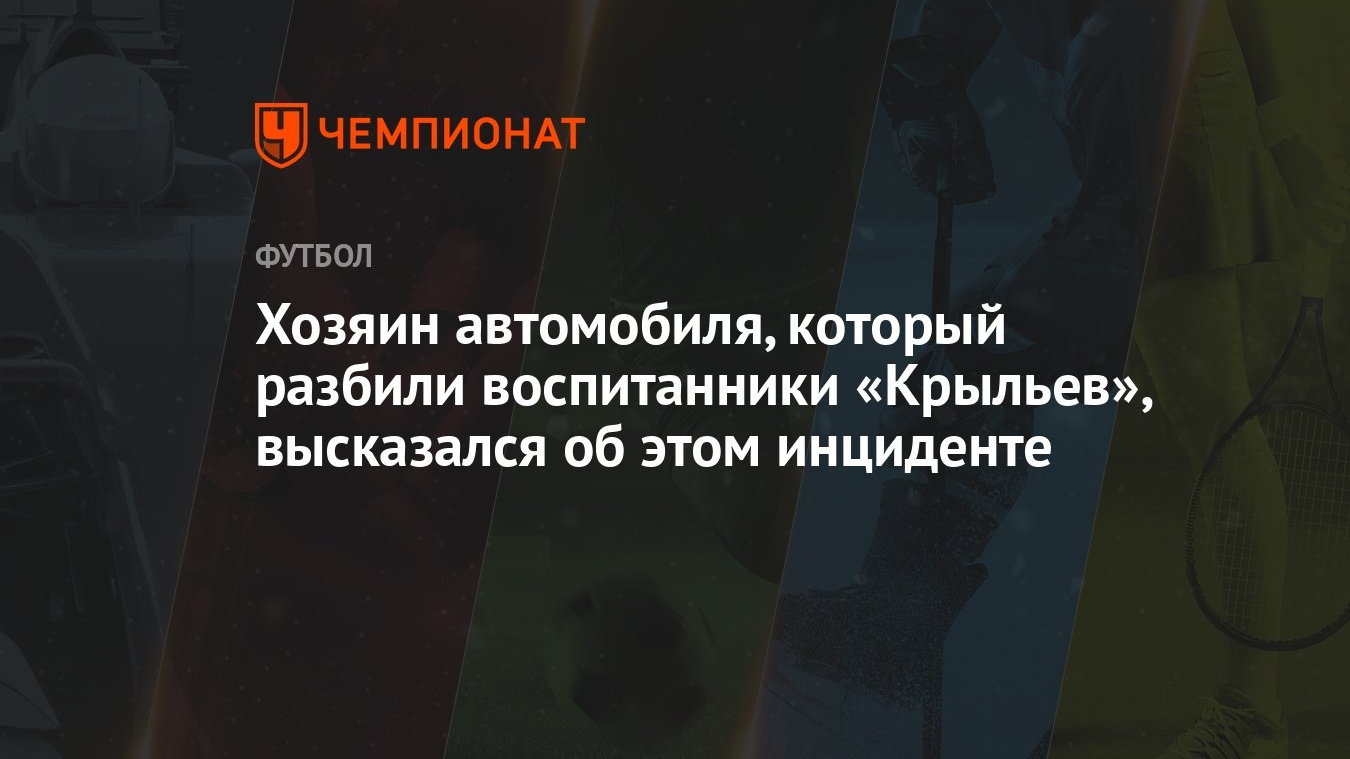 Хозяин автомобиля, который разбили воспитанники «Крыльев», высказался об  этом инциденте - Чемпионат