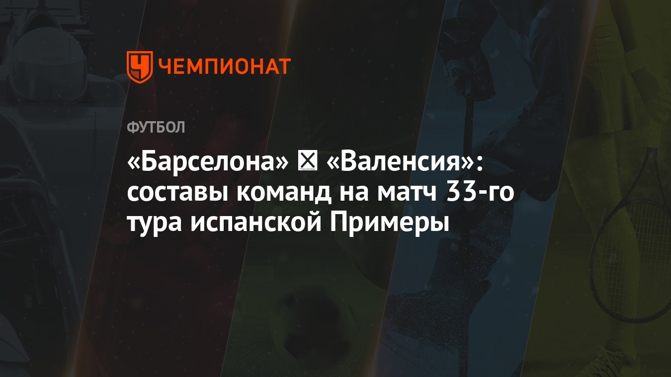 Барселона» ‐ «Валенсия»: составы команд на матч 33-го тура испанской  Примеры - Чемпионат