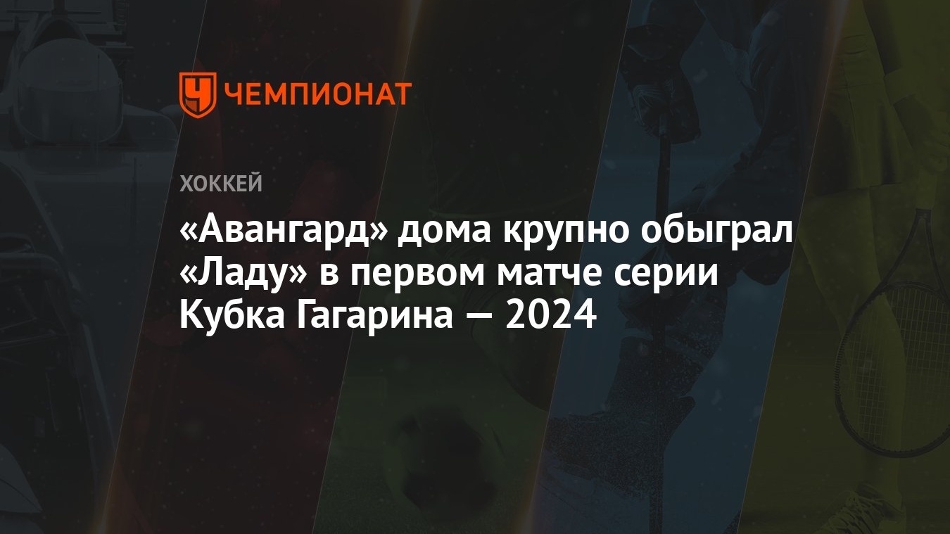 Авангард» дома крупно обыграл «Ладу» в первом матче серии Кубка Гагарина —  2024 - Чемпионат