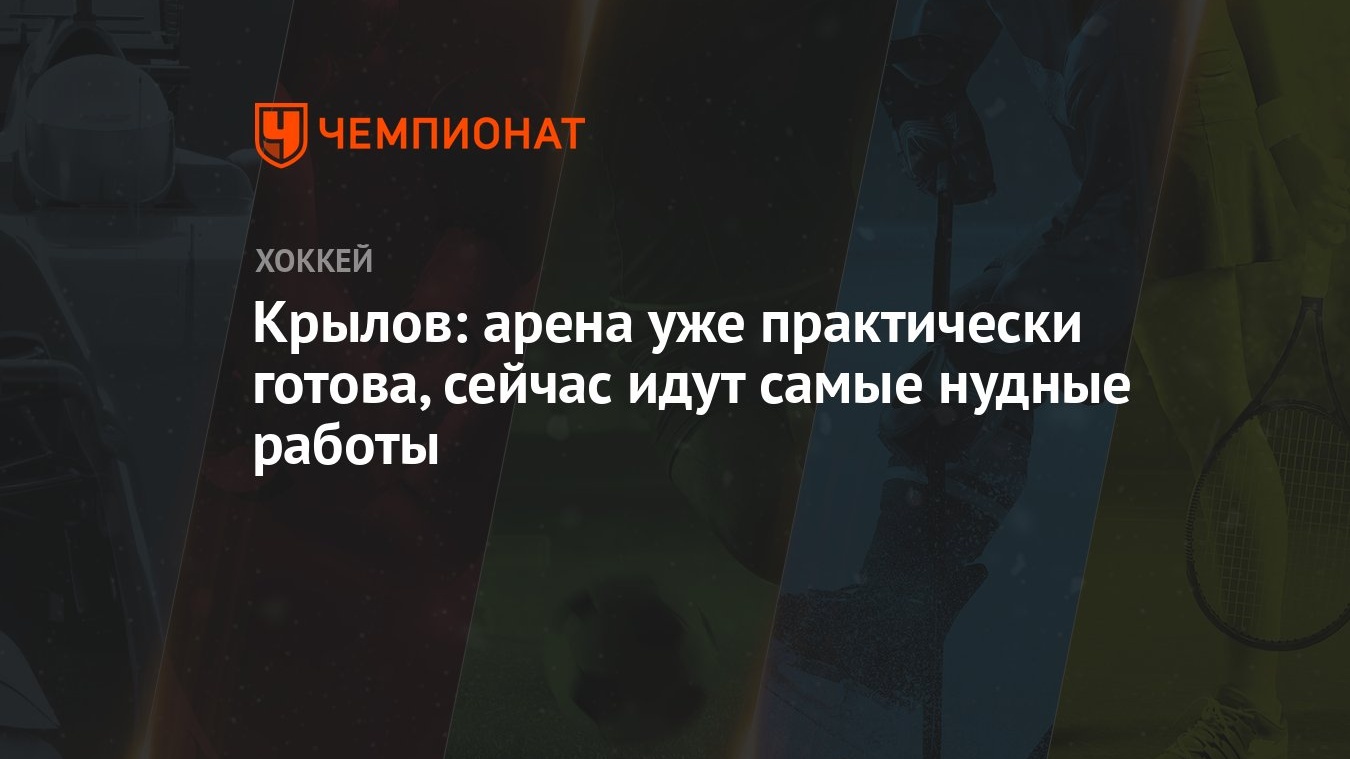 Крылов: арена уже практически готова, сейчас идут самые нудные работы -  Чемпионат