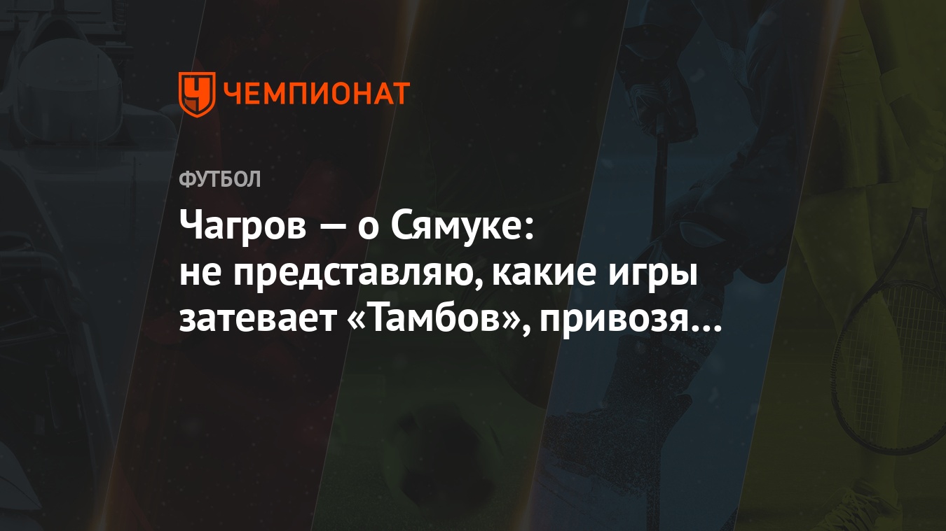 Чагров — о Сямуке: не представляю, какие игры затевает «Тамбов», привозя  такое «усиление» - Чемпионат