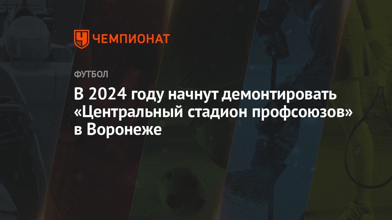 В 2024 году начнут демонтировать «Центральный стадион профсоюзов» в Воронеже  - Чемпионат