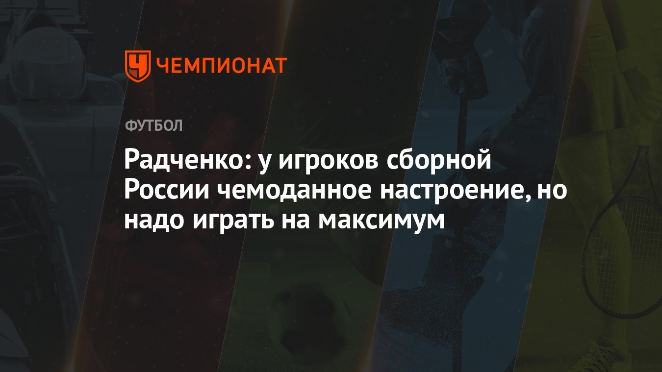 Радченко: у игроков сборной России чемоданное настроение, но надо играть на  максимум