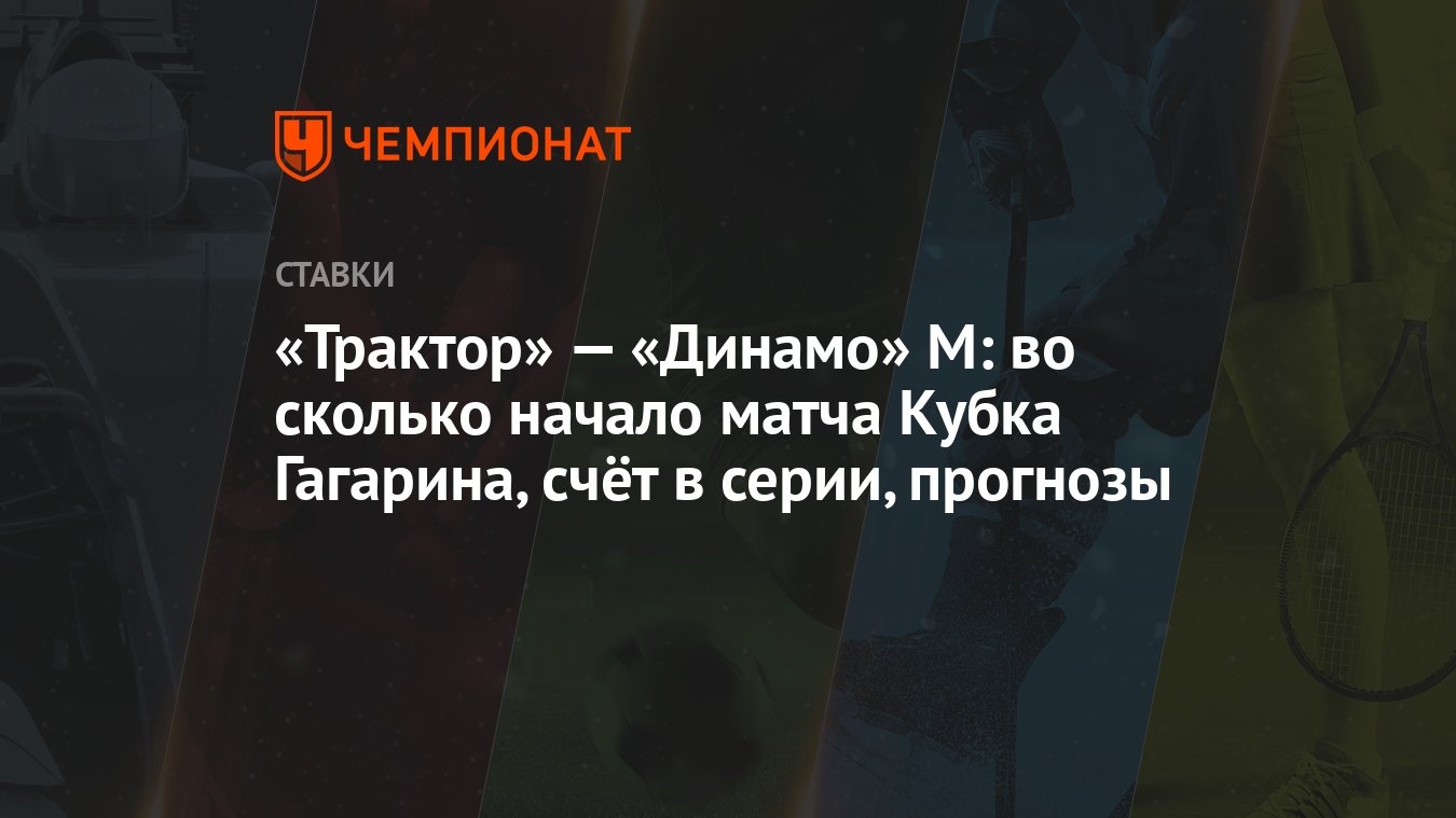 Трактор» — «Динамо» М: во сколько начало матча Кубка Гагарина, счёт в  серии, прогнозы - Чемпионат