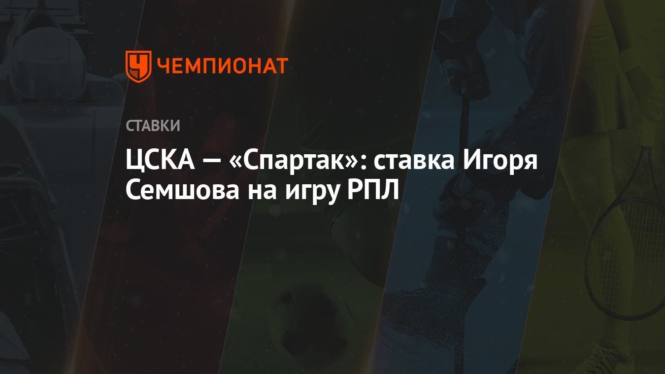 ЦСКА — «Спартак»: ставка Игоря Семшова на игру РПЛ - Чемпионат