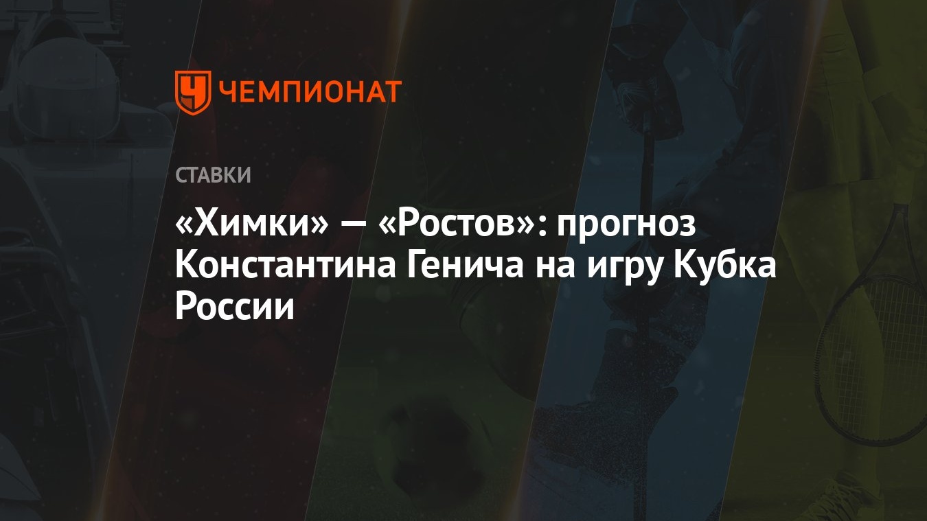 Химки» — «Ростов»: прогноз Константина Генича на игру Кубка России -  Чемпионат