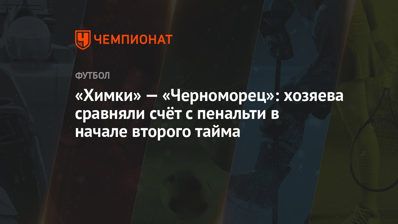 Химки» — «Черноморец»: хозяева сравняли счёт с пенальти в начале второго  тайма - Чемпионат